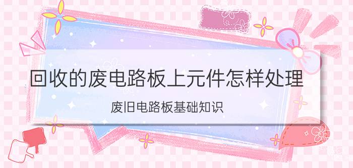 回收的废电路板上元件怎样处理 废旧电路板基础知识？